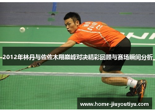 2012年林丹与佐佐木翔巅峰对决精彩回顾与赛场瞬间分析